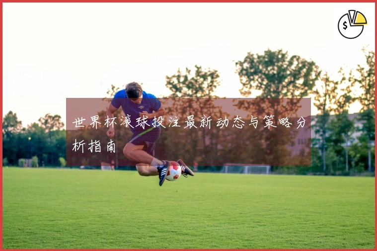 世界杯滚球投注最新动态与策略分析指南