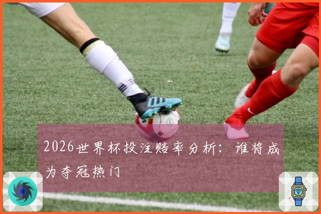 2026世界杯投注赔率分析：谁将成为夺冠热门