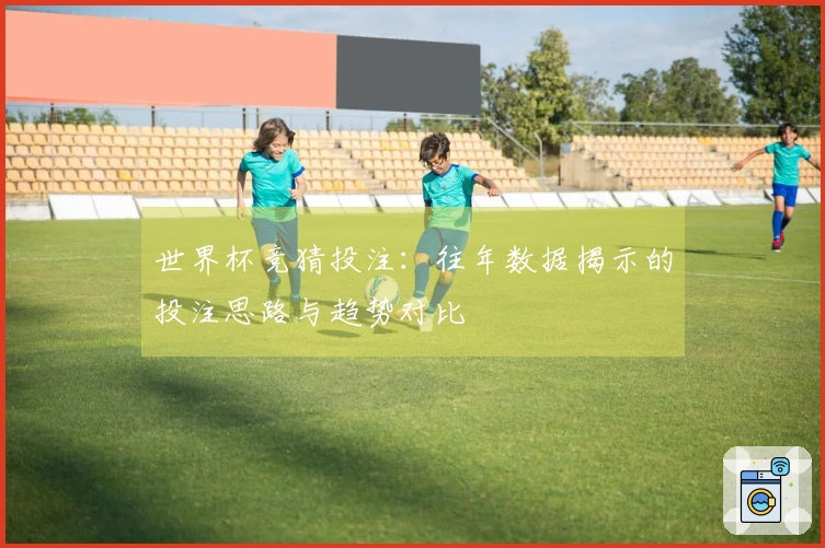 世界杯竞猜投注：往年数据揭示的投注思路与趋势对比